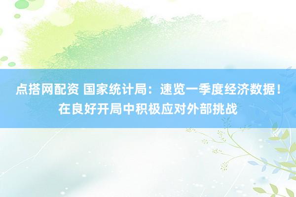 点搭网配资 国家统计局：速览一季度经济数据！在良好开局中积极应对外部挑战