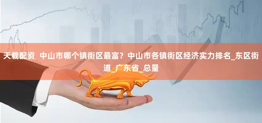 天载配资  中山市哪个镇街区最富？中山市各镇街区经济实力排名_东区街道_广东省_总量