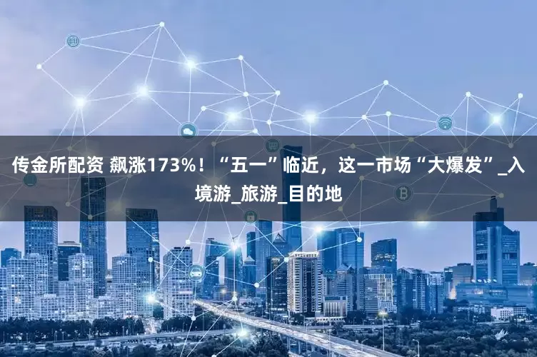 传金所配资 飙涨173%！“五一”临近，这一市场“大爆发”_入境游_旅游_目的地