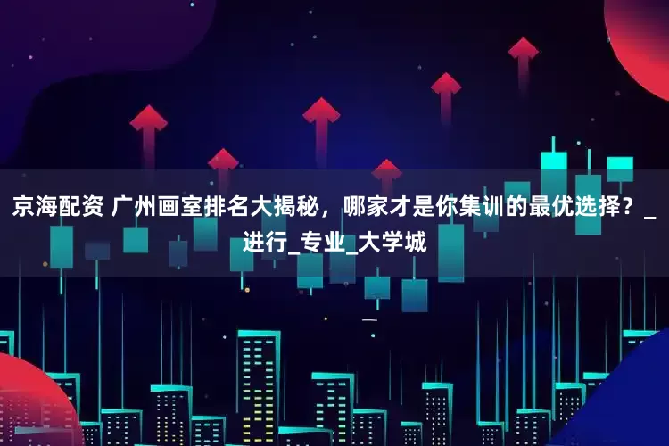 京海配资 广州画室排名大揭秘，哪家才是你集训的最优选择？_进行_专业_大学城