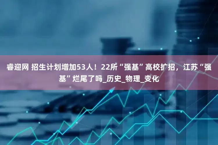 睿迎网 招生计划增加53人！22所“强基”高校扩招，江苏“强基”烂尾了吗_历史_物理_变化