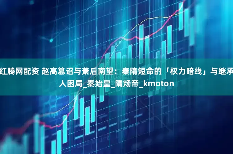 红腾网配资 赵高篡诏与萧后南望：秦隋短命的「权力暗线」与继承人困局_秦始皇_隋炀帝_kmoton