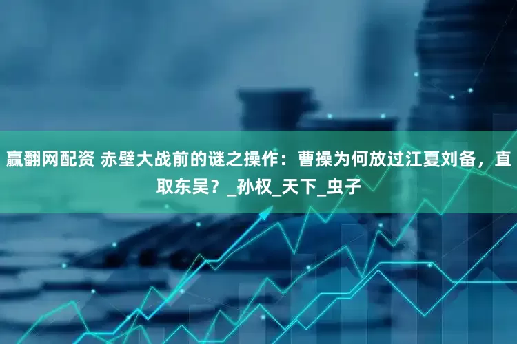 赢翻网配资 赤壁大战前的谜之操作：曹操为何放过江夏刘备，直取东吴？_孙权_天下_虫子