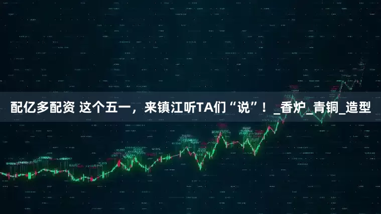 配亿多配资 这个五一，来镇江听TA们“说”！_香炉_青铜_造型
