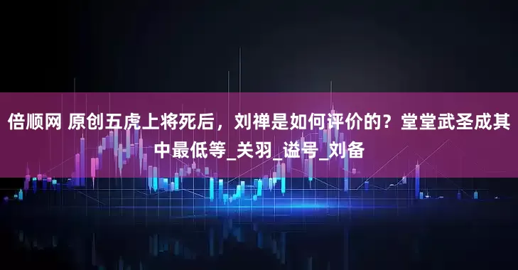 倍顺网 原创五虎上将死后，刘禅是如何评价的？堂堂武圣成其中最低等_关羽_谥号_刘备