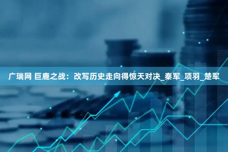 广瑞网 巨鹿之战：改写历史走向得惊天对决_秦军_项羽_楚军