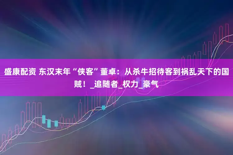 盛康配资 东汉末年“侠客”董卓：从杀牛招待客到祸乱天下的国贼！_追随者_权力_豪气