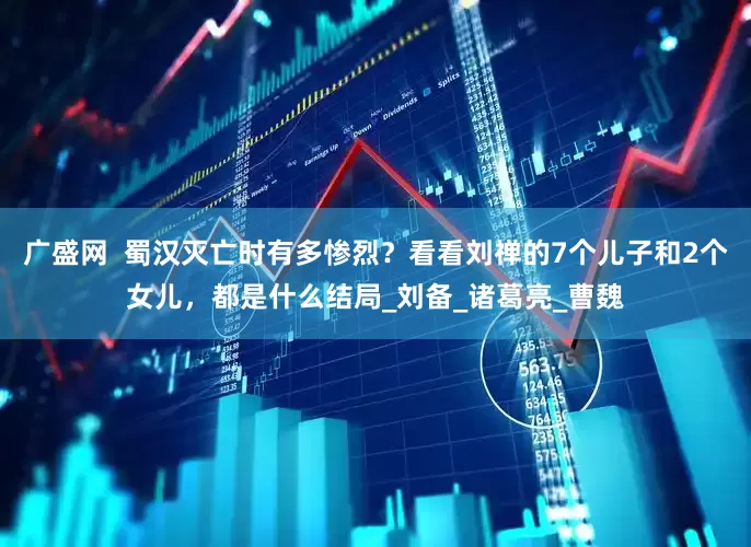 广盛网  蜀汉灭亡时有多惨烈？看看刘禅的7个儿子和2个女儿，都是什么结局_刘备_诸葛亮_曹魏