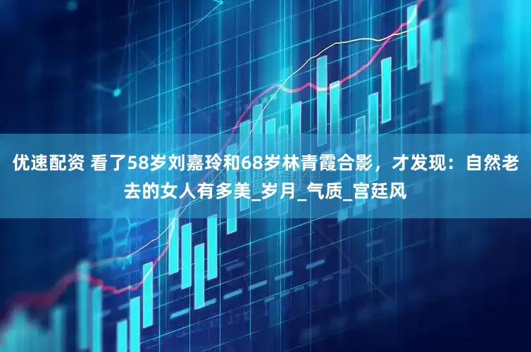 优速配资 看了58岁刘嘉玲和68岁林青霞合影，才发现：自然老去的女人有多美_岁月_气质_宫廷风