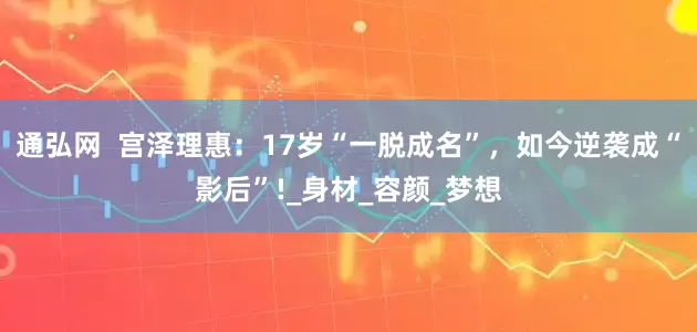 通弘网  宫泽理惠：17岁“一脱成名”，如今逆袭成“影后”!_身材_容颜_梦想