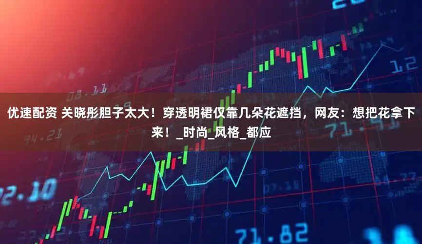 优速配资 关晓彤胆子太大！穿透明裙仅靠几朵花遮挡，网友：想把花拿下来！_时尚_风格_都应