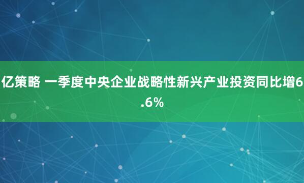 亿策略 一季度中央企业战略性新兴产业投资同比增6.6%