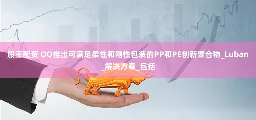 股王配资 OQ推出可满足柔性和刚性包装的PP和PE创新聚合物_Luban_解决方案_包括