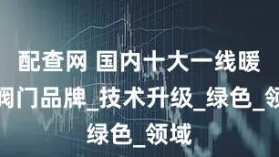 配查网 国内十大一线暖通阀门品牌_技术升级_绿色_领域