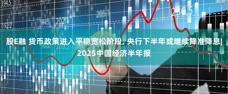 股E融 货币政策进入平稳宽松阶段, 央行下半年或继续降准降息|2025中国经济半年报