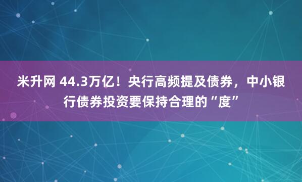米升网 44.3万亿！央行高频提及债券，中小银行债券投资要保持合理的“度”