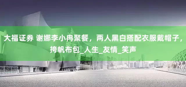 大福证券 谢娜李小冉聚餐，两人黑白搭配衣服戴帽子，挎帆布包_人生_友情_笑声