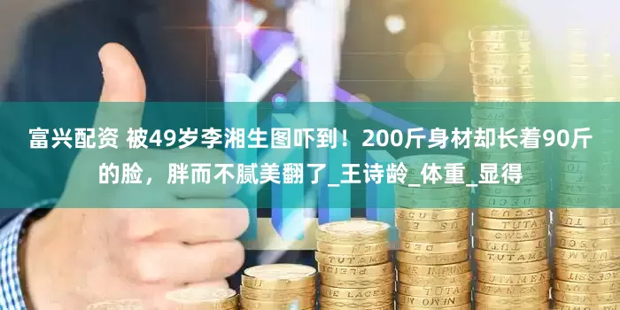 富兴配资 被49岁李湘生图吓到！200斤身材却长着90斤的脸，胖而不腻美翻了_王诗龄_体重_显得