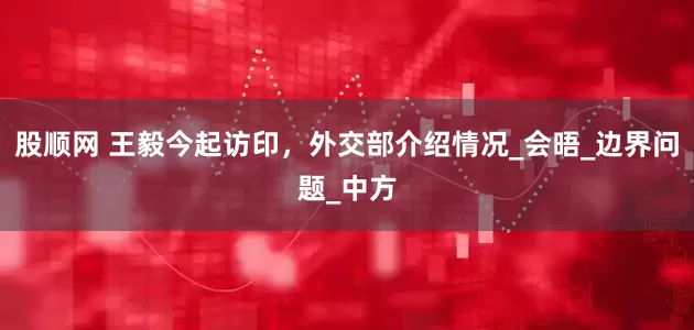 股顺网 王毅今起访印，外交部介绍情况_会晤_边界问题_中方