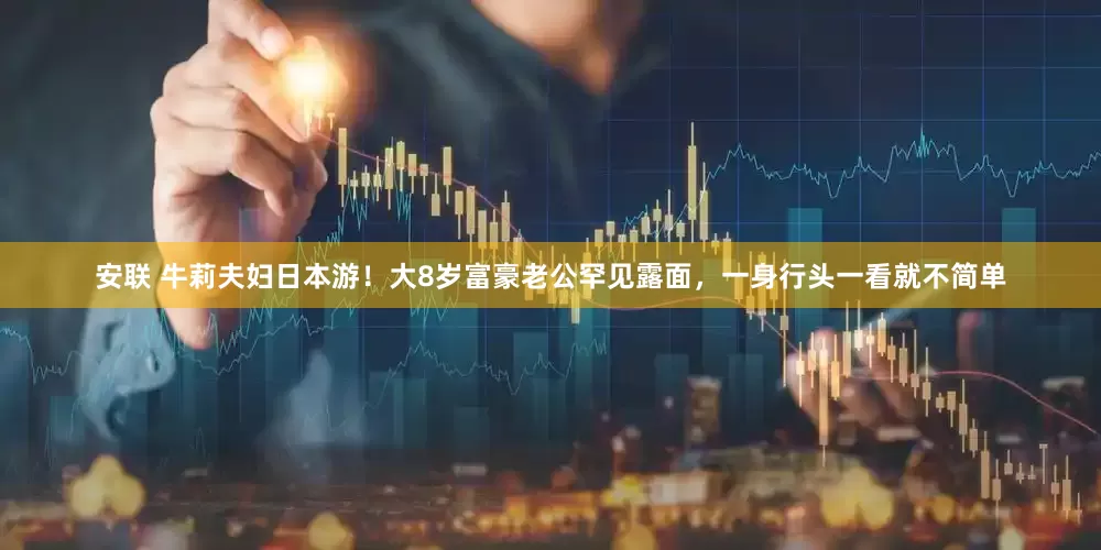 安联 牛莉夫妇日本游！大8岁富豪老公罕见露面，一身行头一看就不简单