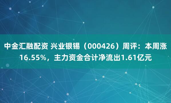 中金汇融配资 兴业银锡（000426）周评：本周涨16.55%，主力资金合计净流出1.61亿元