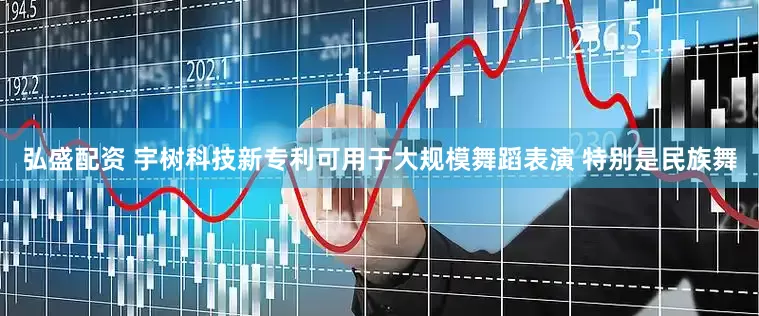 弘盛配资 宇树科技新专利可用于大规模舞蹈表演 特别是民族舞