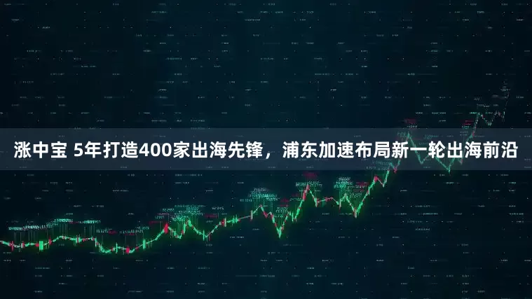涨中宝 5年打造400家出海先锋，浦东加速布局新一轮出海前沿