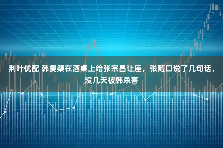 荆叶优配 韩复榘在酒桌上给张宗昌让座，张随口说了几句话，没几天被韩杀害