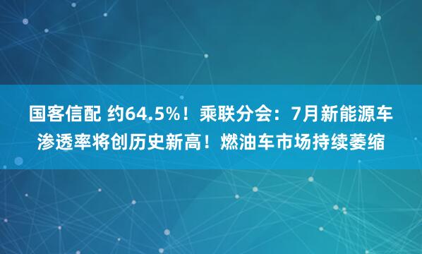 国客信配 约64.5%！乘联分会：7月新能源车渗透率将创历史新高！燃油车市场持续萎缩